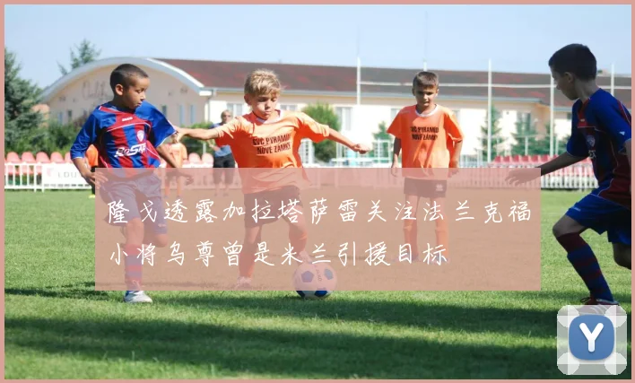 隆戈透露加拉塔萨雷关注法兰克福小将乌尊曾是米兰引援目标