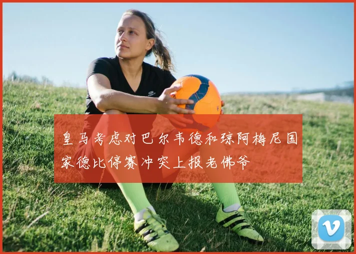 皇马考虑对巴尔韦德和琼阿梅尼国家德比停赛冲突上报老佛爷