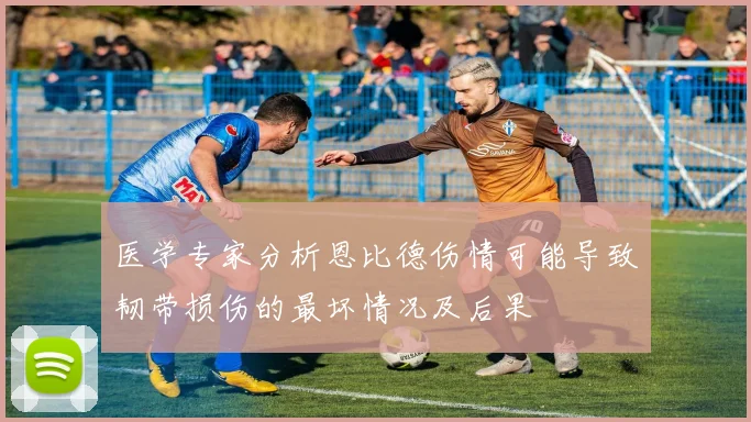 医学专家分析恩比德伤情可能导致韧带损伤的最坏情况及后果