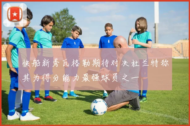 快船新秀瓦格勒期待对决杜兰特称其为得分能力最强球员之一