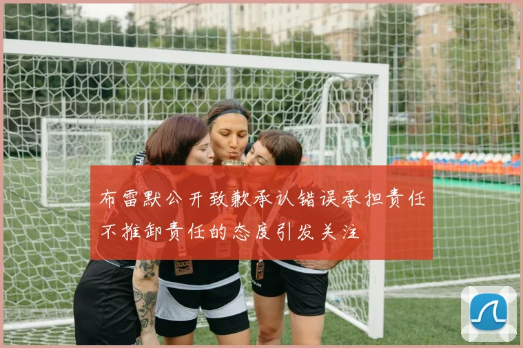 布雷默公开致歉承认错误承担责任不推卸责任的态度引发关注