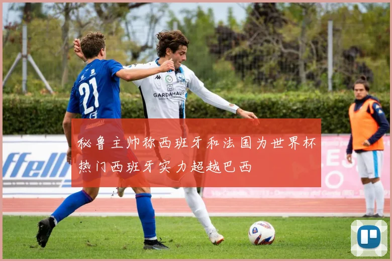 秘鲁主帅称西班牙和法国为世界杯热门西班牙实力超越巴西