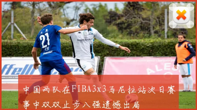 中国两队在FIBA3x3马尼拉站次日赛事中双双止步八强遗憾出局