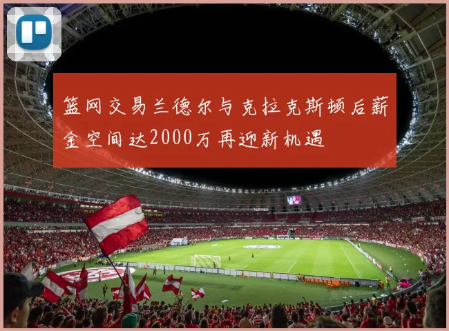 篮网交易兰德尔与克拉克斯顿后薪金空间达2000万再迎新机遇