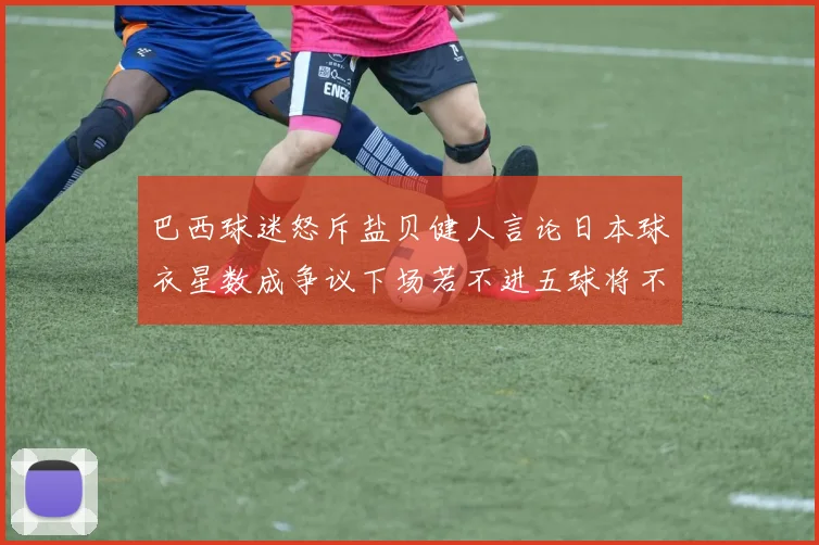 巴西球迷怒斥盐贝健人言论日本球衣星数成争议下场若不进五球将不庆祝