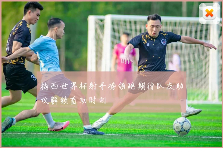 梅西世界杯射手榜领跑期待队友助攻解锁首助时刻