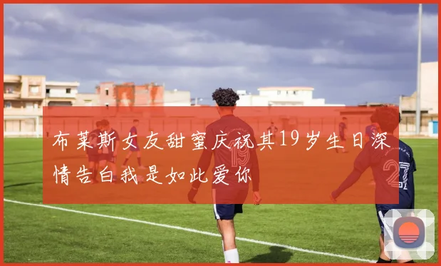 布莱斯女友甜蜜庆祝其19岁生日深情告白我是如此爱你