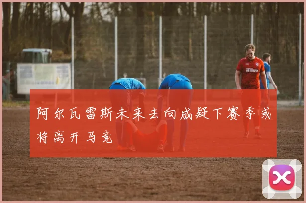 阿尔瓦雷斯未来去向成疑下赛季或将离开马竞