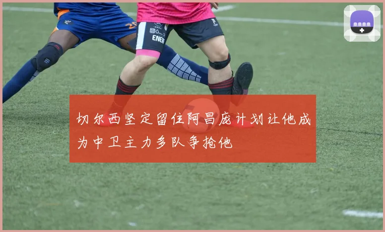 切尔西坚定留住阿昌庞计划让他成为中卫主力多队争抢他