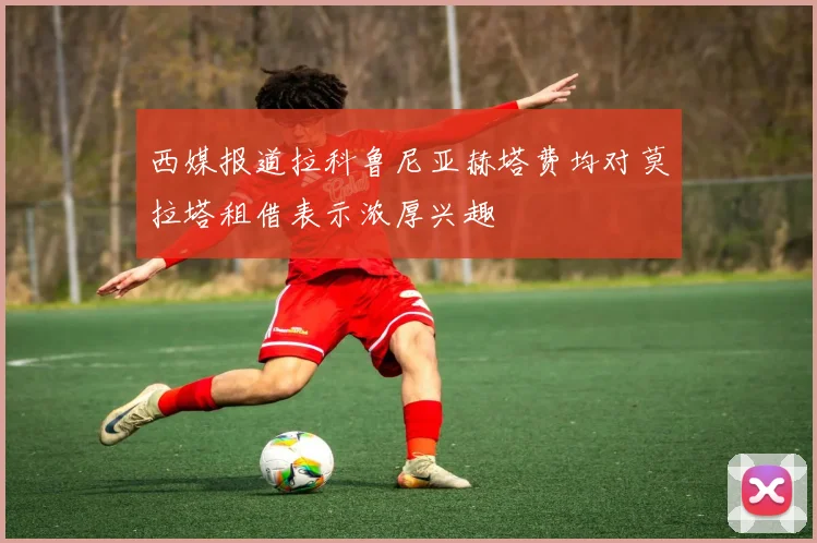 西媒报道拉科鲁尼亚赫塔费均对莫拉塔租借表示浓厚兴趣