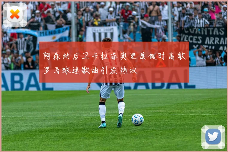 阿森纳后卫卡拉菲奥里度假时高歌罗马球迷歌曲引发热议