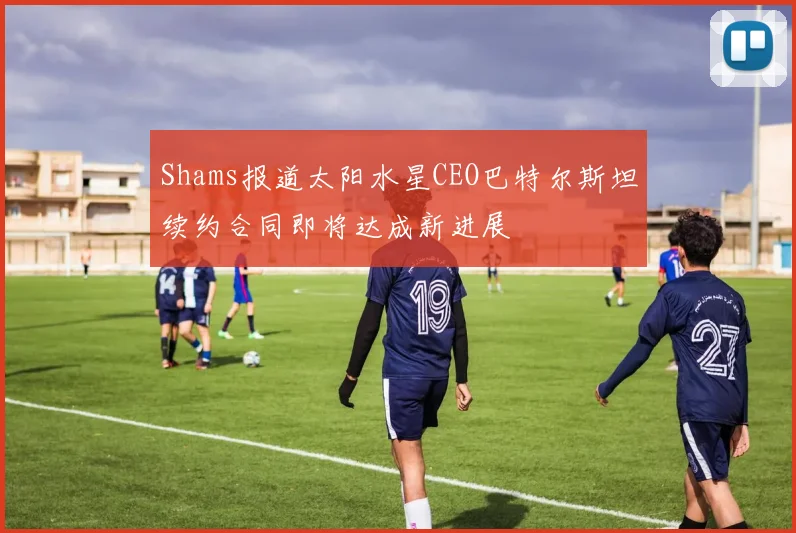 Shams报道太阳水星CEO巴特尔斯坦续约合同即将达成新进展